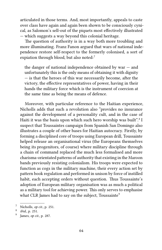 articulated in those terms. And, most importantly, appeals to caste over class have again and again been shown to be consciously eyni- cal, as Salomon’s sell-out of the piquets most effectively illustrated — which suggests a way beyond this colonial heritage.  The question of authority is in a way both more troubling and more illuminating. Franz Fanon argued that wars of national inde- pendence restore self-respect to the formerly colonised, a sort of expiation through blood, but also noted:’  the danger of national independence obtained by war — and unfortunately this s the only means of obtaining it with dignity — is that the heroes of this war necessarily become, after the victory, the effective representatives of power, having in their hands the military force which is the instrument of coercion at the same time as being the means of defence.  Moreover, with particular reference to the Haitian experience, Nicholls adds that such a revolution also “provides no insurance against the development of a personality cult, and in the case of Haiti it was the basis upon which such hero worship was built” I suspect that Toussaintes campaign from Spanish San Domingo also illustrates a couple of other bases for Haitian autocracy. Firstly, by forming a disciplined core of troops using European drill, Toussainte helped release an organisational virus (the Europeans themselves being its progenitors, of course) where military discipline through a chain of command replaced the much less formalised and more charisma-orientated patterns of authority that existing in the Maroon bands previously resisting colonialism. His troops were expected to function as cogs in the military machine, their every action set by pattern book regulation and performed in unison by force of instilled habit, each accepting orders without question. Thus Toussainte’s adoption of European military organisation was as much a political as a military tool for achieving power. This only serves to emphasise what CLR James had to say on the subject, Toussainte”  Nicholls,op it p. 231 b ibid, p. 251 " James, op cit, p. 287,  64 